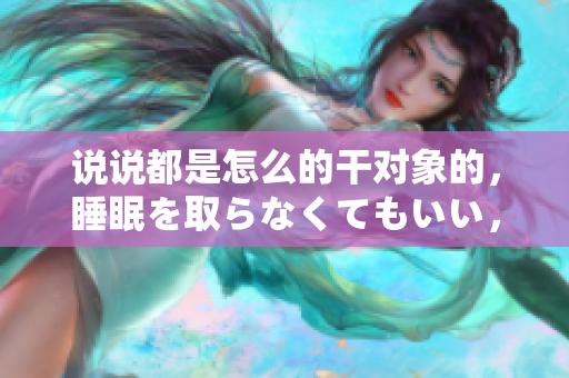 說說都是怎么的干對象的，睡眠を取らなくてもいい，睡覺抓著小雞一晚上會怎樣，睡過年紀最大的多少歲六十多，水潤緊致銷魂低吟古代，水潤緊致銷魂低吟383