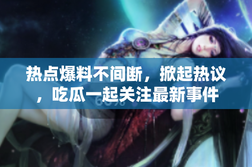 熱點爆料不間斷，掀起熱議，吃瓜一起關注最新事件