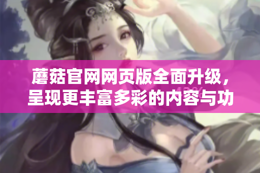 蘑菇官網(wǎng)網(wǎng)頁(yè)版全面升級(jí)，呈現(xiàn)更豐富多彩的內(nèi)容與功能