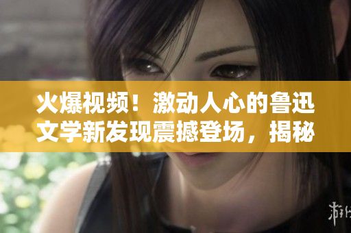 火爆視頻！激動人心的魯迅文學(xué)新發(fā)現(xiàn)震撼登場，揭秘其思想深意