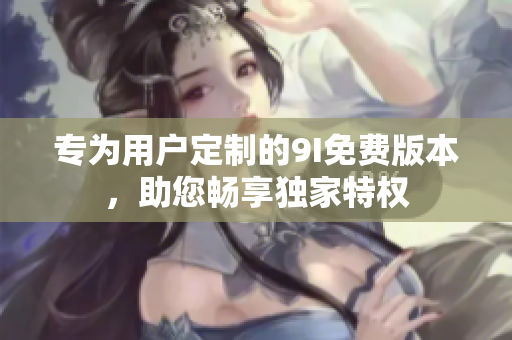 專為用戶定制的9I免費(fèi)版本，助您暢享獨家特權(quán)