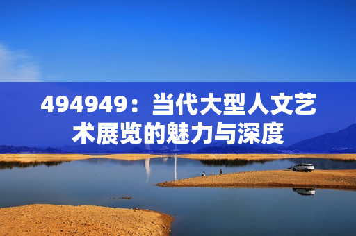 494949：當代大型人文藝術(shù)展覽的魅力與深度