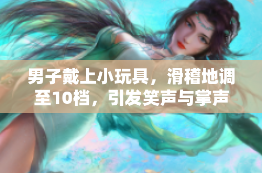 男子戴上小玩具，滑稽地調(diào)至10檔，引發(fā)笑聲與掌聲