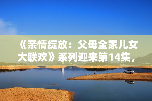 《親情綻放：父母全家兒女大聯(lián)歡》系列迎來第14集，繼續(xù)溫暖心靈的故事。