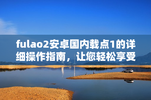 fulao2安卓國內(nèi)載點1的詳細操作指南，讓您輕松享受高效使用體驗
