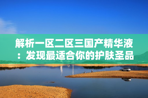 解析一區(qū)二區(qū)三國(guó)產(chǎn)精華液：發(fā)現(xiàn)最適合你的護(hù)膚圣品