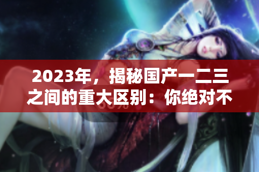 2023年，揭秘國(guó)產(chǎn)一二三之間的重大區(qū)別：你絕對(duì)不可錯(cuò)過(guò)！