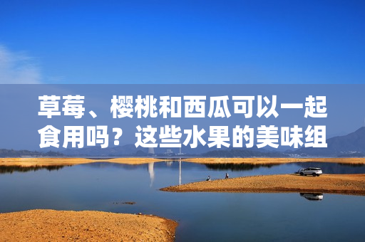 草莓、櫻桃和西瓜可以一起食用嗎？這些水果的美味組合與健康潛在沖突研究