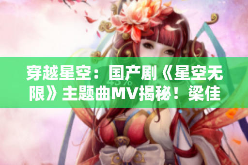 穿越星空：國產(chǎn)劇《星空無限》主題曲MV揭秘！梁佳引領(lǐng)視聽盛宴