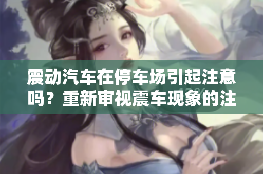 震動(dòng)汽車在停車場(chǎng)引起注意嗎？重新審視震車現(xiàn)象的注意度