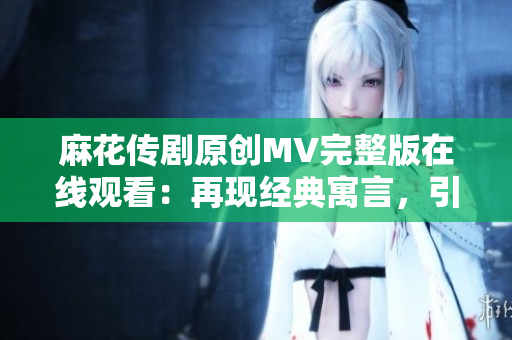 麻花傳劇原創(chuàng)MV完整版在線觀看：再現(xiàn)經(jīng)典寓言，引爆笑淚共鳴