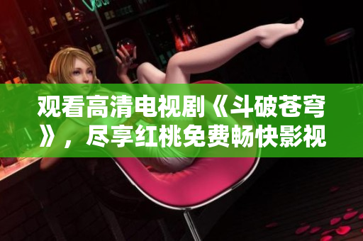 觀看高清電視劇《斗破蒼穹》，盡享紅桃免費暢快影視體驗