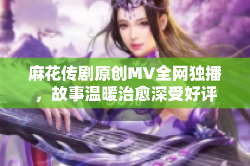 麻花傳劇原創(chuàng)MV全網獨播，故事溫暖治愈深受好評
