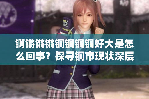 錒鏘鏘鏘銅銅銅銅好大是怎么回事？探尋銅市現狀深層次原因