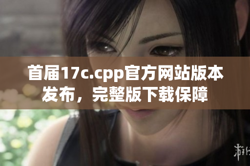 首屆17c.cpp官方網(wǎng)站版本發(fā)布，完整版下載保障