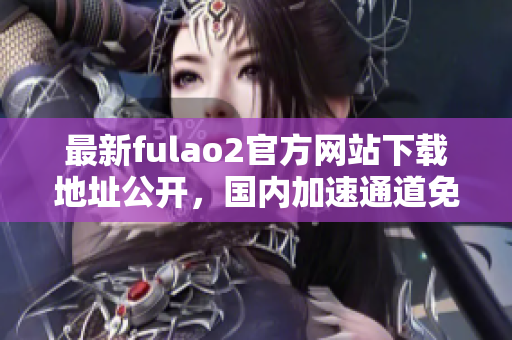 最新fulao2官方網(wǎng)站下載地址公開，國(guó)內(nèi)加速通道免費(fèi)破解分享