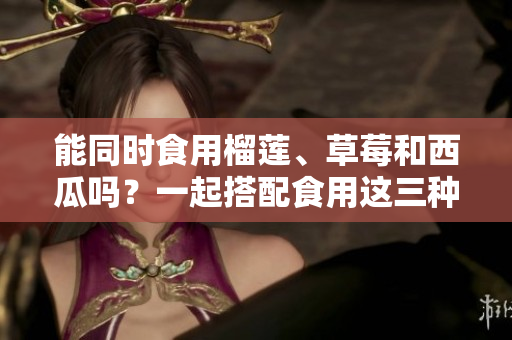 能同時(shí)食用榴蓮、草莓和西瓜嗎？一起搭配食用這三種水果有什么注意事項(xiàng)？