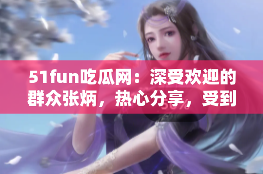 51fun吃瓜網(wǎng)：深受歡迎的群眾張炳，熱心分享，受到眾多關(guān)注