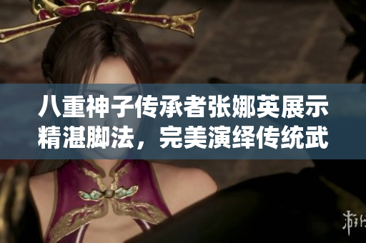 八重神子傳承者張娜英展示精湛腳法，完美演繹傳統(tǒng)武術(shù)技藝