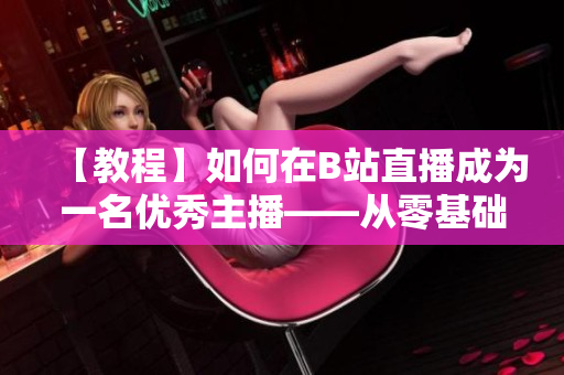 【教程】如何在B站直播成為一名優(yōu)秀主播——從零基礎(chǔ)開始，跟著春雨學(xué)習(xí)直播技巧