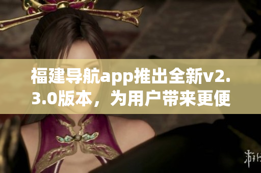 福建導(dǎo)航app推出全新v2.3.0版本，為用戶帶來更便捷導(dǎo)航體驗