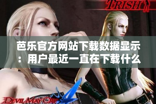芭樂官方網(wǎng)站下載數(shù)據(jù)顯示：用戶最近一直在下載什么？