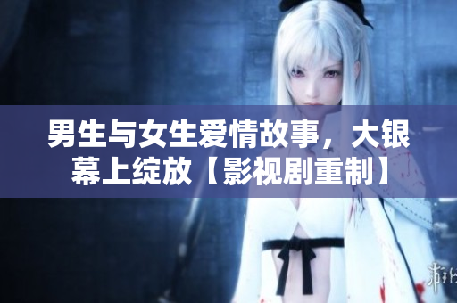 男生與女生愛情故事，大銀幕上綻放【影視劇重制】