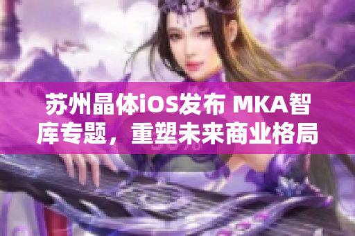 蘇州晶體iOS發(fā)布 MKA智庫(kù)專題，重塑未來(lái)商業(yè)格局