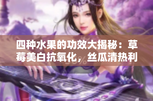 四種水果的功效大揭秘：草莓美白抗氧化，絲瓜清熱利尿，向日葵保護(hù)心臟，櫻桃抗衰老