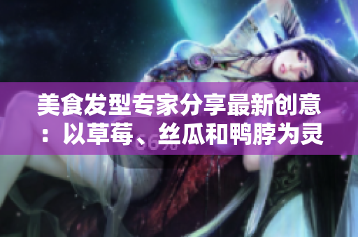 美食發(fā)型專家分享最新創(chuàng)意：以草莓、絲瓜和鴨脖為靈感的潮流發(fā)型