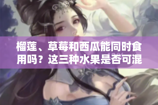 榴蓮、草莓和西瓜能同時(shí)食用嗎？這三種水果是否可混搭？