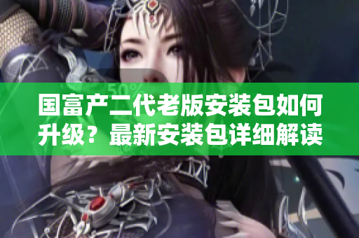 國(guó)富產(chǎn)二代老版安裝包如何升級(jí)？最新安裝包詳細(xì)解讀