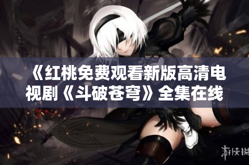 《紅桃免費觀看新版高清電視劇《斗破蒼穹》全集在線播放，不容錯過！》