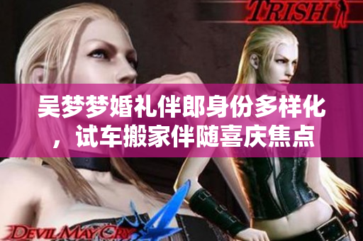吳夢(mèng)夢(mèng)婚禮伴郎身份多樣化，試車搬家伴隨喜慶焦點(diǎn)