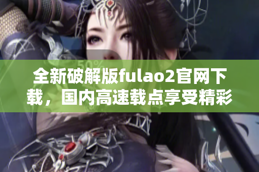 全新破解版fulao2官網(wǎng)下載，國(guó)內(nèi)高速載點(diǎn)享受精彩內(nèi)容