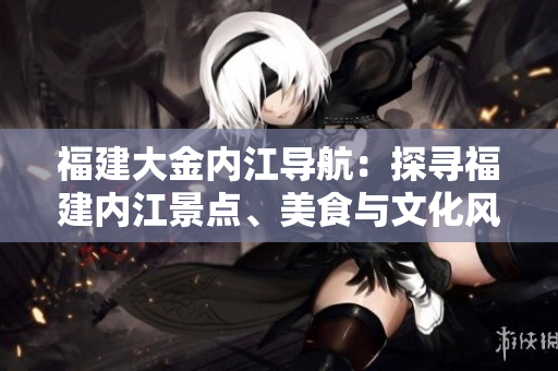福建大金內(nèi)江導航：探尋福建內(nèi)江景點、美食與文化風情