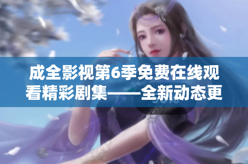 成全影視第6季免費(fèi)在線觀看精彩劇集——全新動(dòng)態(tài)更新，驚喜不斷
