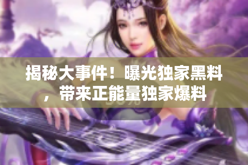 揭秘大事件！曝光獨家黑料，帶來正能量獨家爆料