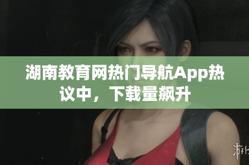 湖南教育網(wǎng)熱門導(dǎo)航App熱議中，下載量飆升