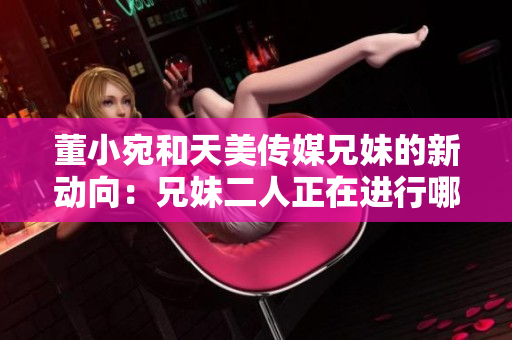 董小宛和天美傳媒兄妹的新動(dòng)向：兄妹二人正在進(jìn)行哪些活動(dòng)？