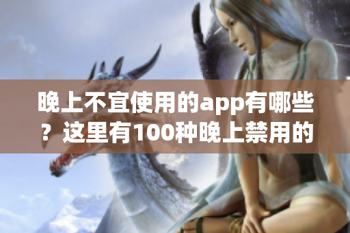 晚上不宜使用的app有哪些？這里有100種晚上禁用的app大全！