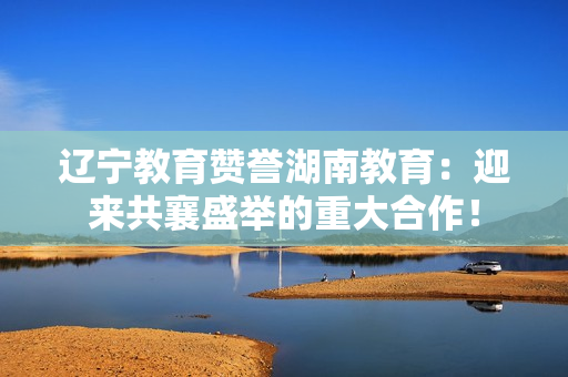 遼寧教育贊譽(yù)湖南教育：迎來共襄盛舉的重大合作！