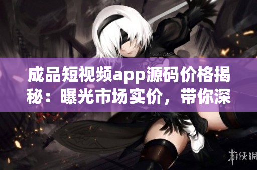 成品短視頻app源碼價(jià)格揭秘：曝光市場(chǎng)實(shí)價(jià)，帶你深度了解制作成本