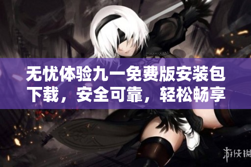 無憂體驗九一免費版安裝包下載，安全可靠，輕松暢享全新體驗