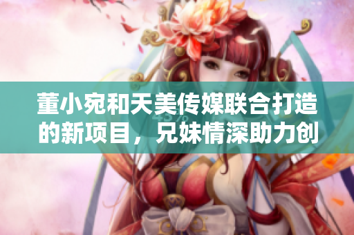 董小宛和天美傳媒聯(lián)合打造的新項目，兄妹情深助力創(chuàng)意產(chǎn)業(yè)發(fā)展