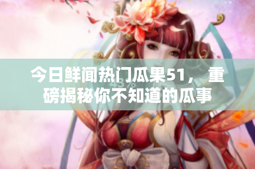 今日鮮聞熱門瓜果51， 重磅揭秘你不知道的瓜事