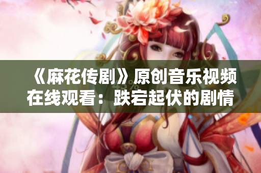 《麻花傳劇》原創(chuàng)音樂視頻在線觀看：跌宕起伏的劇情搭配精彩MV，讓人目不轉(zhuǎn)睛