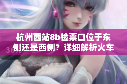 杭州西站8b檢票口位于東側(cè)還是西側(cè)？詳細(xì)解析火車站通道布局