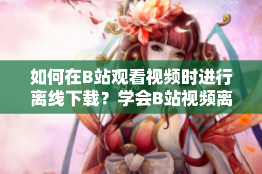 如何在B站觀看視頻時(shí)進(jìn)行離線下載？學(xué)會(huì)B站視頻離線觀看的方法