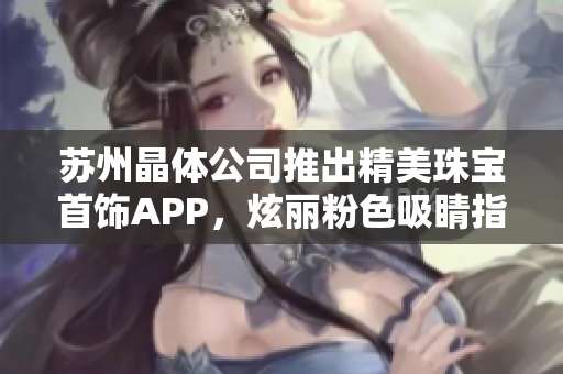 蘇州晶體公司推出精美珠寶首飾APP，炫麗粉色吸睛指數(shù)暴漲